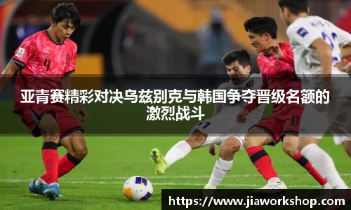 亚青赛精彩对决乌兹别克与韩国争夺晋级名额的激烈战斗