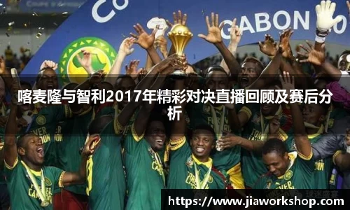 喀麦隆与智利2017年精彩对决直播回顾及赛后分析